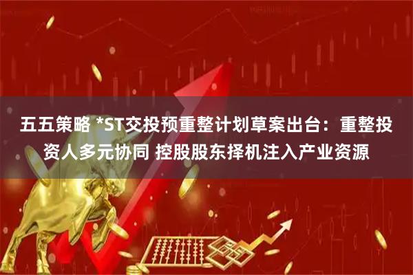 五五策略 *ST交投预重整计划草案出台：重整投资人多元协同 控股股东择机注入产业资源