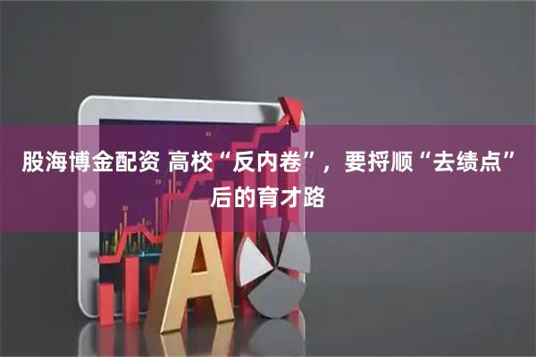 股海博金配资 高校“反内卷”，要捋顺“去绩点”后的育才路