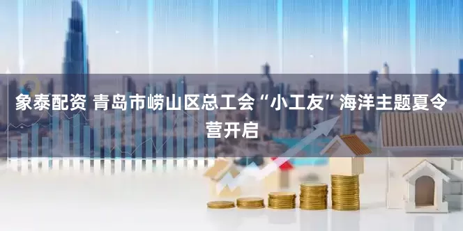象泰配资 青岛市崂山区总工会“小工友”海洋主题夏令营开启