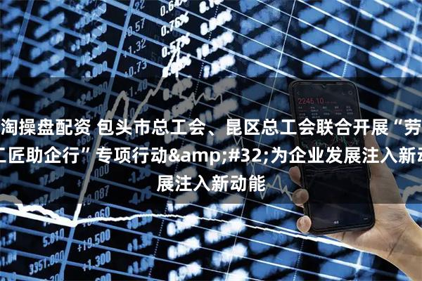 淘操盘配资 包头市总工会、昆区总工会联合开展“劳模工匠助企行”专项行动 为企业发展注入新动能