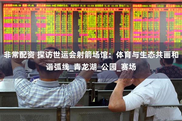 非常配资 探访世运会射箭场馆：体育与生态共画和谐弧线_青龙湖_公园_赛场