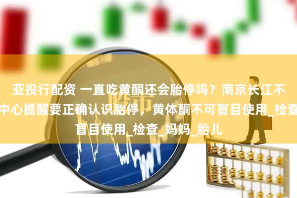 亚投行配资 一直吃黄酮还会胎停吗？南京长江不孕不育研究中心提醒要正确认识胎停，黄体酮不可盲目使用_检查_妈妈_胎儿