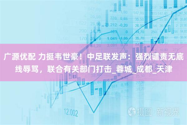 广源优配 力挺韦世豪！中足联发声：强烈谴责无底线辱骂，联合有关部门打击_蓉城_成都_天津