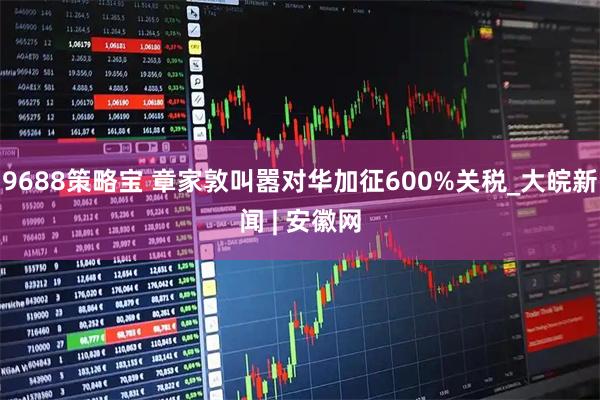 9688策略宝 章家敦叫嚣对华加征600%关税_大皖新闻 | 安徽网