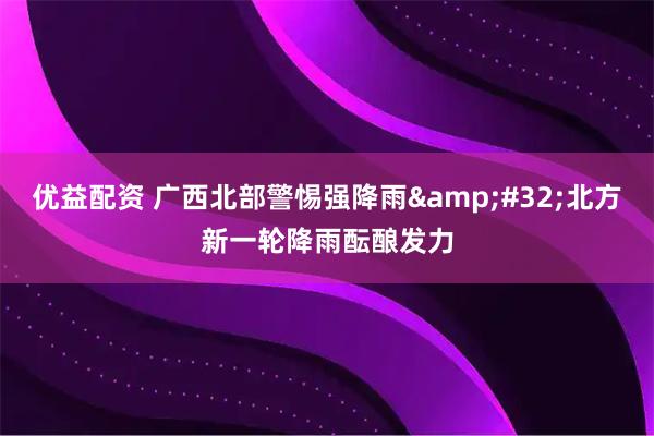 优益配资 广西北部警惕强降雨 北方新一轮降雨酝酿发力