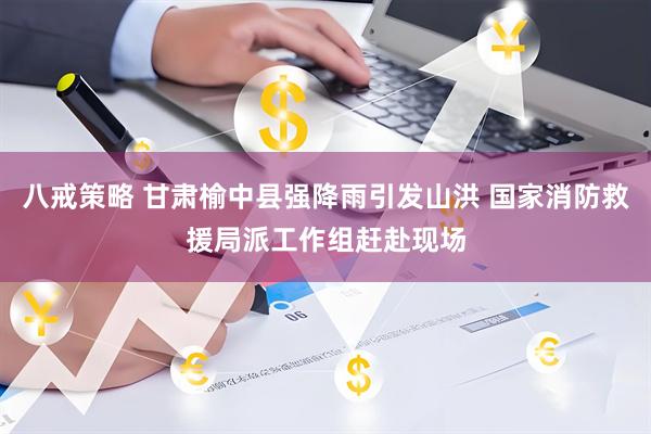 八戒策略 甘肃榆中县强降雨引发山洪 国家消防救援局派工作组赶赴现场
