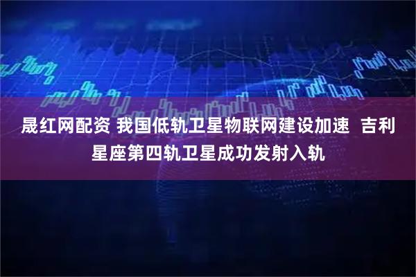 晟红网配资 我国低轨卫星物联网建设加速  吉利星座第四轨卫星成功发射入轨