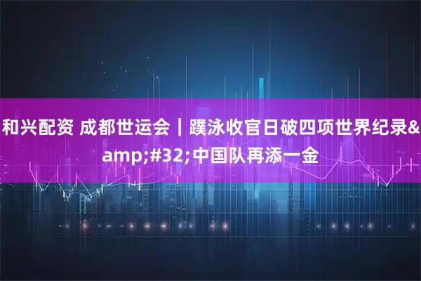 和兴配资 成都世运会｜蹼泳收官日破四项世界纪录 中国队再添一金