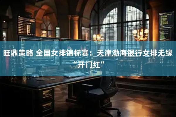 旺鼎策略 全国女排锦标赛：天津渤海银行女排无缘“开门红”