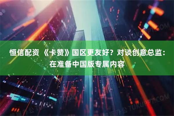 恒信配资 《卡赞》国区更友好？对谈创意总监：在准备中国版专属内容