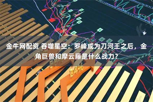 金牛网配资 吞噬星空：罗峰成为刀河王之后，金角巨兽和摩云藤是什么战力？