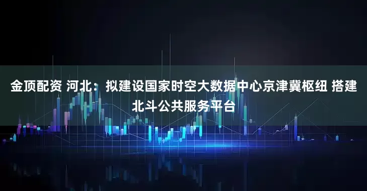 金顶配资 河北：拟建设国家时空大数据中心京津冀枢纽 搭建北斗公共服务平台