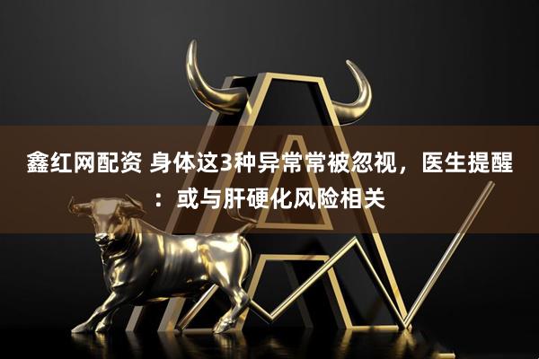 鑫红网配资 身体这3种异常常被忽视，医生提醒：或与肝硬化风险相关
