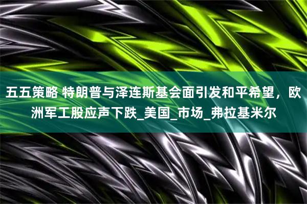 五五策略 特朗普与泽连斯基会面引发和平希望，欧洲军工股应声下跌_美国_市场_弗拉基米尔