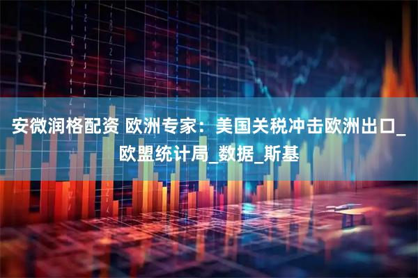 安微润格配资 欧洲专家：美国关税冲击欧洲出口_欧盟统计局_数据_斯基