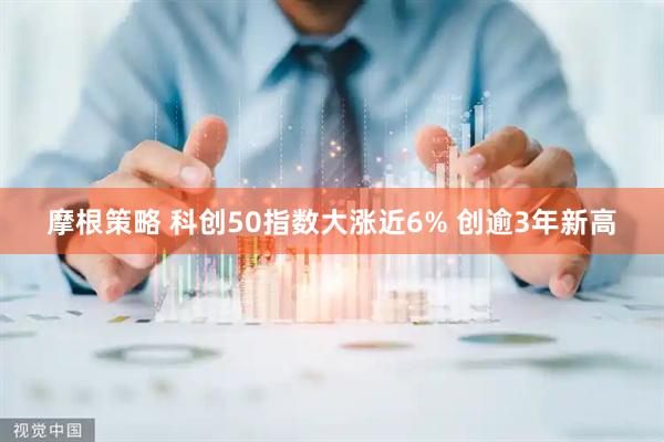 摩根策略 科创50指数大涨近6% 创逾3年新高