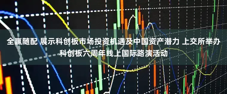 全赢随配 展示科创板市场投资机遇及中国资产潜力 上交所举办科创板六周年线上国际路演活动