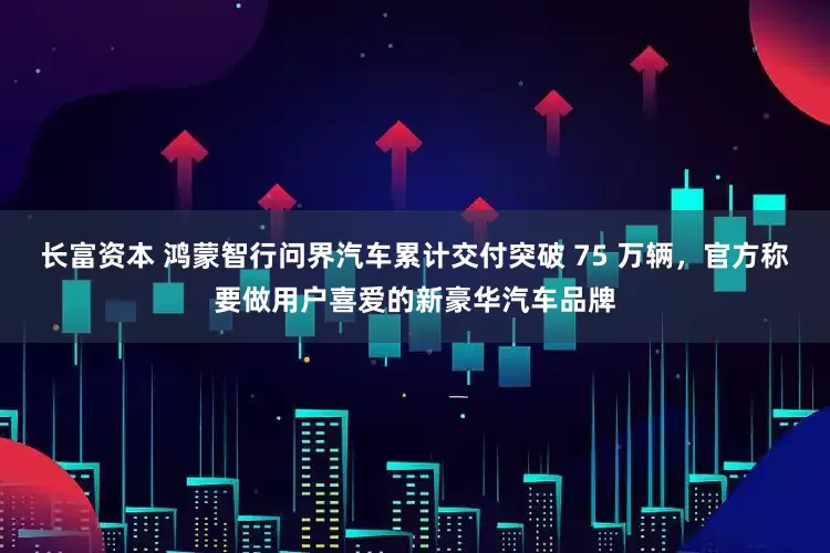 长富资本 鸿蒙智行问界汽车累计交付突破 75 万辆，官方称要做用户喜爱的新豪华汽车品牌