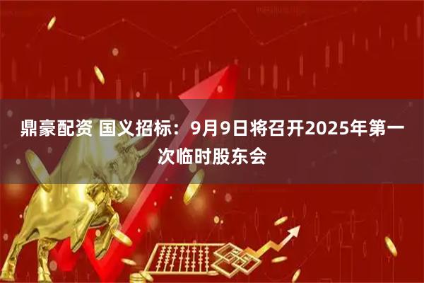 鼎豪配资 国义招标：9月9日将召开2025年第一次临时股东会