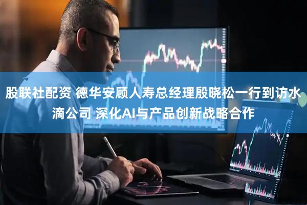 股联社配资 德华安顾人寿总经理殷晓松一行到访水滴公司 深化AI与产品创新战略合作