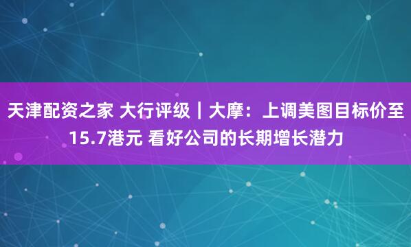 天津配资之家 大行评级｜大摩：上调美图目标价至15.7港元 看好公司的长期增长潜力