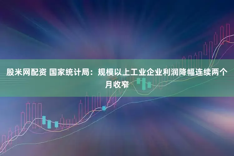 股米网配资 国家统计局：规模以上工业企业利润降幅连续两个月收窄