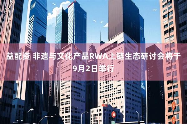 益配资 非遗与文化产品RWA上链生态研讨会将于9月2日举行