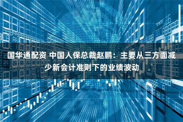 国华通配资 中国人保总裁赵鹏：主要从三方面减少新会计准则下的业绩波动