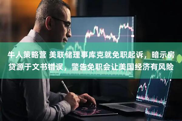 牛人策略营 美联储理事库克就免职起诉，暗示房贷源于文书错误，警告免职会让美国经济有风险