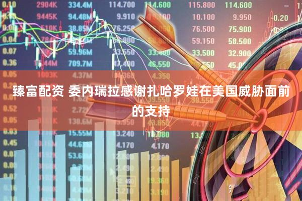 臻富配资 委内瑞拉感谢扎哈罗娃在美国威胁面前的支持
