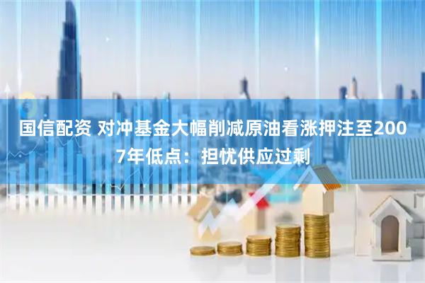 国信配资 对冲基金大幅削减原油看涨押注至2007年低点：担忧供应过剩