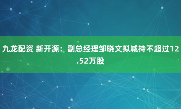 九龙配资 新开源：副总经理邹晓文拟减持不超过12.52万股
