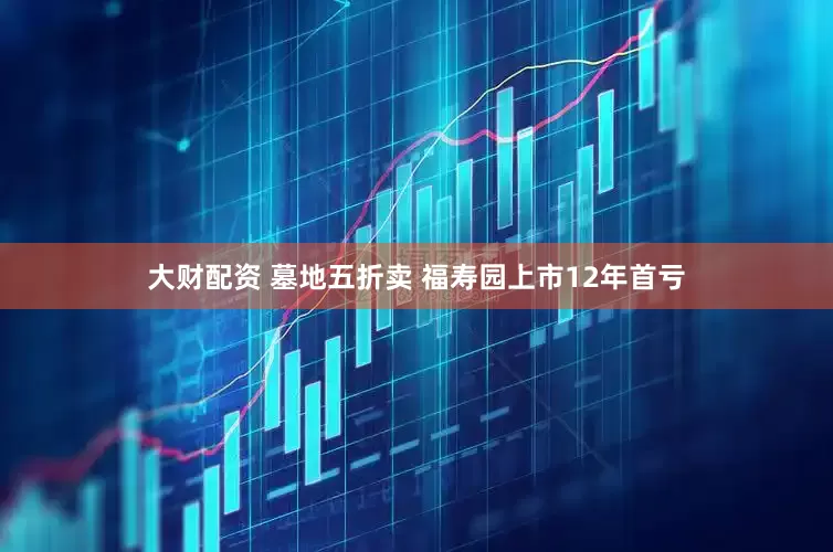 大财配资 墓地五折卖 福寿园上市12年首亏