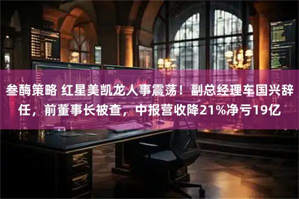 叁酶策略 红星美凯龙人事震荡！副总经理车国兴辞任，前董事长被查，中报营收降21%净亏19亿