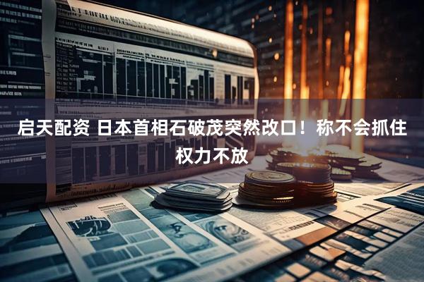启天配资 日本首相石破茂突然改口！称不会抓住权力不放