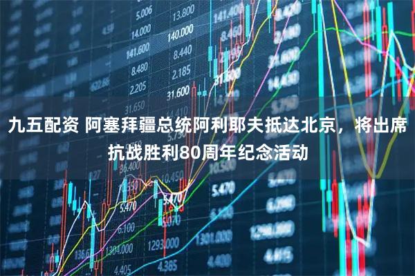 九五配资 阿塞拜疆总统阿利耶夫抵达北京，将出席抗战胜利80周年纪念活动