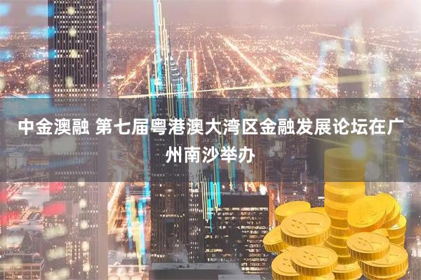 中金澳融 第七届粤港澳大湾区金融发展论坛在广州南沙举办