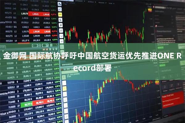 金御网 国际航协呼吁中国航空货运优先推进ONE Record部署