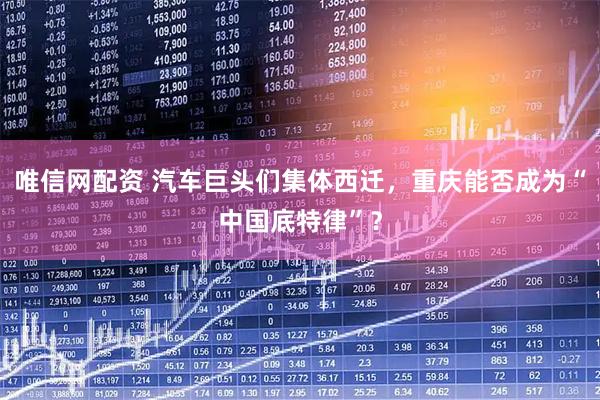 唯信网配资 汽车巨头们集体西迁，重庆能否成为“中国底特律”？
