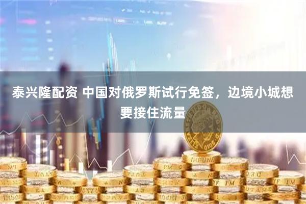 泰兴隆配资 中国对俄罗斯试行免签，边境小城想要接住流量
