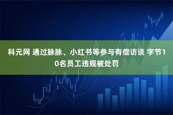 科元网 通过脉脉、小红书等参与有偿访谈 字节10名员工违规被处罚