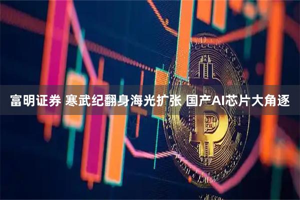 富明证券 寒武纪翻身海光扩张 国产AI芯片大角逐