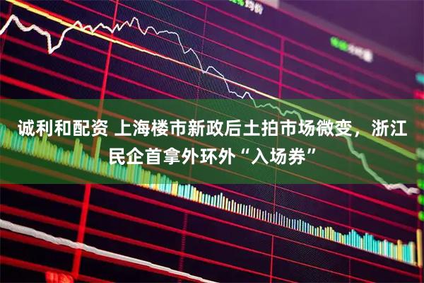 诚利和配资 上海楼市新政后土拍市场微变，浙江民企首拿外环外“入场券”