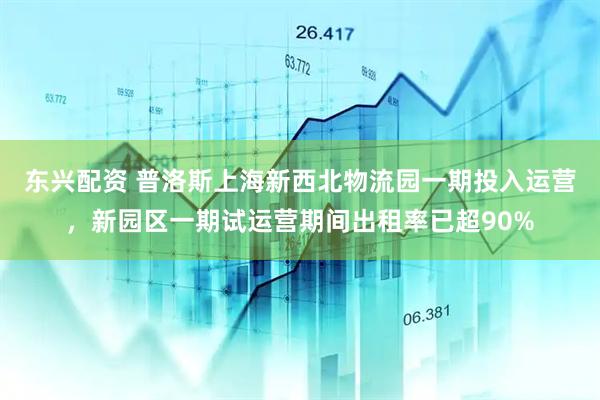 东兴配资 普洛斯上海新西北物流园一期投入运营，新园区一期试运营期间出租率已超90%