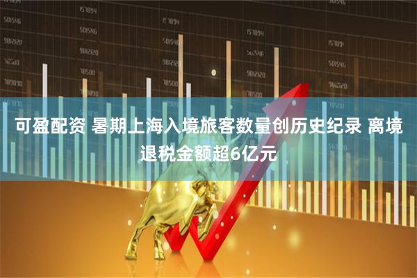 可盈配资 暑期上海入境旅客数量创历史纪录 离境退税金额超6亿元