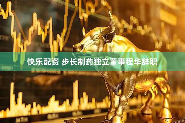 快乐配资 步长制药独立董事程华辞职