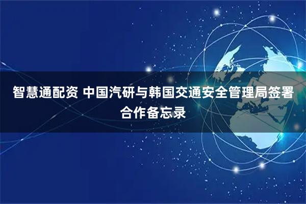 智慧通配资 中国汽研与韩国交通安全管理局签署合作备忘录