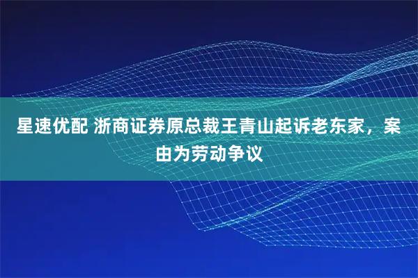 星速优配 浙商证券原总裁王青山起诉老东家,案由为劳动争议