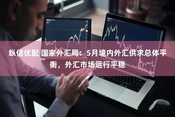纵信优配 国家外汇局:5月境内外汇供求总体平衡,外汇市场运行平稳
