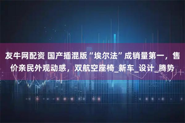 友牛网配资 国产插混版“埃尔法”成销量第一,售价亲民外观动感,双航空座椅_新车_设计_腾势